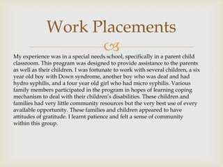 Work Placements
                    
My experience was in a special needs school, specifically in a parent child
classroom. This program was designed to provide assistance to the parents
as well as their children. I was fortunate to work with several children, a six
year old boy with Down syndrome, another boy who was deaf and had
hydro syphilis, and a four year old girl who had micro syphilis. Various
family members participated in the program in hopes of learning coping
mechanism to deal with their children’s disabilities. These children and
families had very little community resources but the very best use of every
available opportunity. These families and children appeared to have
attitudes of gratitude. I learnt patience and felt a sense of community
within this group.
 