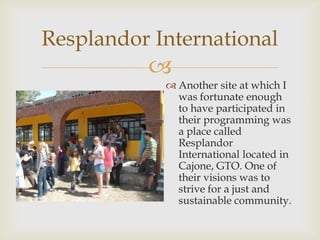 Resplandor International
          
             Another site at which I
              was fortunate enough
              to have participated in
              their programming was
              a place called
              Resplandor
              International located in
              Cajone, GTO. One of
              their visions was to
              strive for a just and
              sustainable community.
 