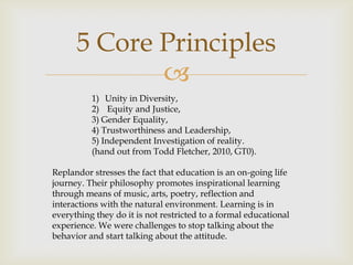 5 Core Principles
             
          1) Unity in Diversity,
          2) Equity and Justice,
          3) Gender Equality,
          4) Trustworthiness and Leadership,
          5) Independent Investigation of reality.
          (hand out from Todd Fletcher, 2010, GT0).

Replandor stresses the fact that education is an on-going life
journey. Their philosophy promotes inspirational learning
through means of music, arts, poetry, reflection and
interactions with the natural environment. Learning is in
everything they do it is not restricted to a formal educational
experience. We were challenges to stop talking about the
behavior and start talking about the attitude.
 