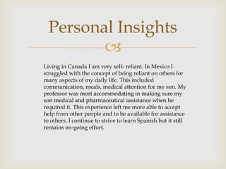 Personal Insights
         
Living in Canada I am very self- reliant. In Mexico I
struggled with the concept of being reliant on others for
many aspects of my daily life. This included
communication, meals, medical attention for my son. My
professor was most accommodating in making sure my
son medical and pharmaceutical assistance when he
required it. This experience left me more able to accept
help from other people and to be available for assistance
to others. I continue to strive to learn Spanish but it still
remains on-going effort.
 