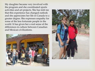 My daughter became very involved with
the program and she coordinated sports
activities and art projects. She has told me
that this experience has changed outlook
and she appreciates her life in Canada to a
greater degree. She expresses empathy for
some of the less fortunate people in the
world. It has given her a real sense of the
differences in culture between Canadian
and Mexican civilizations.
 