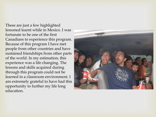 These are just a few highlighted
lessoned learnt while in Mexico. I was
fortunate to be one of the first
Canadians to experience this program.
Because of this program I have met
people from other countries and have
sustained friendships from other parts
of the world. In my estimation, this
experience was a life changing. The
lessons and skills acquired during
through this program could not be
learned in a classroom environment. I
am extremely grateful to have had this
opportunity to further my life long
education.
 