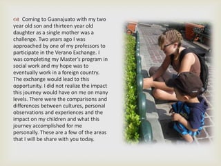  Coming to Guanajuato with my two
year old son and thirteen year old
daughter as a single mother was a
challenge. Two years ago I was
approached by one of my professors to
participate in the Verano Exchange. I
was completing my Master’s program in
social work and my hope was to
eventually work in a foreign country.
The exchange would lead to this
opportunity. I did not realize the impact
this journey would have on me on many
levels. There were the comparisons and
differences between cultures, personal
observations and experiences and the
impact on my children and what this
journey accomplished for me
personally. These are a few of the areas
that I will be share with you today.
 