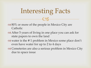 Interesting Facts
                
 80% or more of the people in Mexico City are
  Catholic
 After 5 years of living in one place you can ask for
  state papers to own the land
 water is the # 1 problem in Mexico some place don’t
  even have water for up to 2 to 4 days
 Cemeteries are also a serious problem in Mexico City
  due to space issue
 