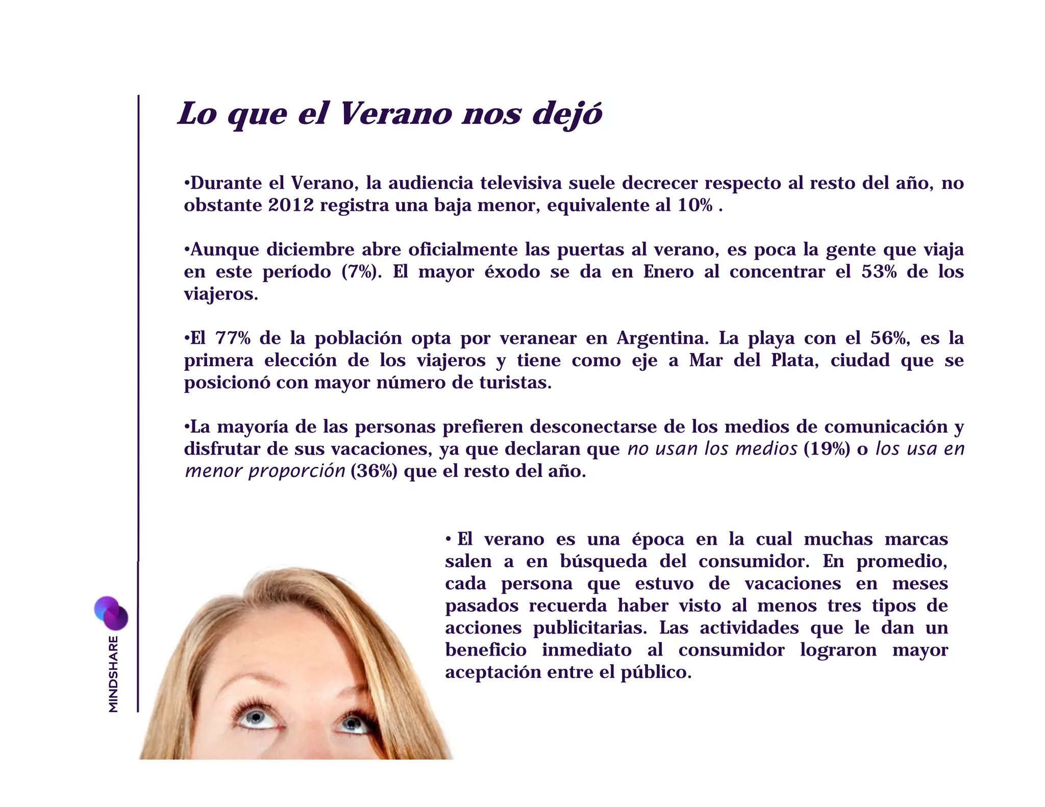 Lo que el Verano nos dejó
•Durante el Verano, la audiencia televisiva suele decrecer respecto al resto del año, no
obstante 2012 registra una baja menor, equivalente al 10% .

•Aunque diciembre abre oficialmente las puertas al verano, es poca la gente que viaja
en este período (7%). El mayor éxodo se da en Enero al concentrar el 53% de los
viajeros.

•El 77% de la población opta por veranear en Argentina. La playa con el 56%, es la
primera elección de los viajeros y tiene como eje a Mar del Plata, ciudad que se
posicionó con mayor número de turistas.

•La mayoría de las personas prefieren desconectarse de los medios de comunicación y
disfrutar de sus vacaciones, ya que declaran que no usan los medios (19%) o los usa en
menor proporción (36%) que el resto del año.


                             • El verano es una época en la cual muchas marcas
                             salen a en búsqueda del consumidor. En promedio,
                             cada persona que estuvo de vacaciones en meses
                             pasados recuerda haber visto al menos tres tipos de
                             acciones publicitarias. Las actividades que le dan un
                             beneficio inmediato al consumidor lograron mayor
                             aceptación entre el público.
 