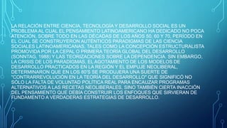 LA RELACIÓN ENTRE CIENCIA, TECNOLOGÍA Y DESARROLLO SOCIAL ES UN
PROBLEMA AL CUAL EL PENSAMIENTO LATINOAMERICANO HA DEDICADO NO POCA
ATENCIÓN, SOBRE TODO EN LAS DÉCADAS DE LOS AÑOS 50, 60 Y 70, PERÍODO EN
EL CUAL SE CONSTRUYERON AUTÉNTICOS PARADIGMAS DE LAS CIENCIA
SOCIALES LATINOAMERICANAS, TALES COMO LA CONCEPCIÓN ESTRUCTURALISTA
PROMOVIDA POR LA CEPAL O PRIMERA TEORÍA GLOBAL DEL DESARROLLO
(SONNTAG, 1988) Y LAS TEORIZACIONES SOBRE LA DEPENDENCIA. SIN EMBARGO,
LA CRISIS DE LOS PARADIGMAS, EL AGOTAMIENTO DE LOS MODELOS DE
DESARROLLO PRACTICADOS EN LA REGIÓN Y EL EMPUJE NEOLIBERAL,
DETERMINARON QUE EN LOS 80'S SE PRODUJERA UNA SUERTE DE
"CONTRARREVOLUCIÓN EN LA TEORÍA DEL DESARROLLO" QUE SIGNIFICÓ NO
SÓLO LA FALTA DE VOLUNTAD POLÍTICA REAL PARA ENCAUZAR PROGRAMAS
ALTERNATIVOS A LAS RECETAS NEOLIBERALES, SINO TAMBIÉN CIERTA INACCIÓN
DEL PENSAMIENTO QUE DEBÍA CONSTRUIR LOS ENFOQUES QUE SIRVIERAN DE
FUNDAMENTO A VERDADERAS ESTRATEGIAS DE DESARROLLO.
 