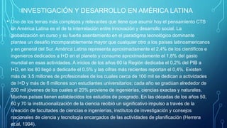 INVESTIGACIÓN Y DESARROLLO EN AMÉRICA LATINA
• Uno de los temas más complejos y relevantes que tiene que asumir hoy el pensamiento CTS
en América Latina es el de la interrelación entre innovación y desarrollo social. La
globalización en curso y su fuerte asentamiento en el paradigma tecnológico dominante
plantea un desafío incomparablemente mayor que cualquier otro a los países latinoamericanos
y en general del Sur. América Latina representa aproximadamente el 2,4% de los científicos e
ingenieros dedicados a I+D en el planeta y consume aproximadamente el 1,8% del gasto
mundial en esas actividades. A inicios de los años 60 la Región dedicaba el 0,2% del PIB a
I+D, en los 80 llegó a dedicarle el 0.5% y las cifras más recientes reportan el 0,4%. Existen
más de 3,5 millones de profesionales de los cuales cerca de 100 mil se dedican a actividades
de I+D y más de 6 millones son estudiantes universitarios; cada año se gradúan alrededor de
500 mil jóvenes de los cuales el 20% proviene de ingenierías, ciencias exactas y naturales.
Muchos países tienen establecidos los estudios de posgrado. En las décadas de los años 50,
60 y 70 la institucionalización de la ciencia recibió un significativo impulso a través de la
creación de facultades de ciencias e ingenierías, institutos de investigación y consejos
nacionales de ciencia y tecnología encargados de las actividades de planificación (Herrera
et.al, 1994).
 