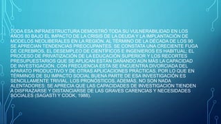 TODA ESA INFRAESTRUCTURA DEMOSTRÓ TODA SU VULNERABILIDAD EN LOS
AÑOS 80 BAJO EL IMPACTO DE LA CRISIS DE LA DEUDA Y LA IMPLANTACIÓN DE
MODELOS NEOLIBERALES EN LA REGIÓN. AL TÉRMINO DE LA DÉCADA DE LOS 90
SE APRECIAN TENDENCIAS PREOCUPANTES. SE CONSTATA UNA CRECIENTE FUGA
DE CEREBROS, EL DESEMPLEO DE CIENTÍFICOS E INGENIEROS ES HABITUAL; EL
PROCESO DE PRIVATIZACIÓN DE LA EDUCACIÓN SUPERIOR Y LOS RECORTES
PRESUPUESTARIOS QUE SE APLICAN ESTÁN DAÑANDO AÚN MÁS LA CAPACIDAD
DE INVESTIGACIÓN. CON FRECUENCIA ESTA SE ENCUENTRA DIVORCIADA DEL
APARATO PRODUCTIVO Y DE OTRAS APLICACIONES PRÁCTICAS, POR LO QUE EN
TÉRMINOS DE SU IMPACTO SOCIAL BUENA PARTE DE ESA INVESTIGACIÓN ES
SENCILLAMENTE TRIVIAL. LOS PRONÓSTICOS, ADEMÁS, NO SON NADA
ALENTADORES: SE APRECIA QUE LAS CAPACIDADES DE INVESTIGACIÓN TIENDEN
A DISFRAZARSE Y DISTANCIARSE DE LAS GRAVES CARENCIAS Y NECESIDADES
SOCIALES (SAGASTI Y COOK, 1988).
 