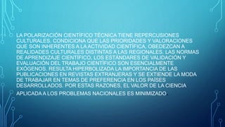 LA POLARIZACIÓN CIENTÍFICO TÉCNICA TIENE REPERCUSIONES
CULTURALES. CONDICIONA QUE LAS PRIORIDADES Y VALORACIONES
QUE SON INHERENTES A LA ACTIVIDAD CIENTÍFICA, OBEDEZCAN A
REALIDADES CULTURALES DISTINTAS A LAS REGIONALES. LAS NORMAS
DE APRENDIZAJE CIENTÍFICO, LOS ESTÁNDARES DE VALIDACIÓN Y
EVALUACIÓN DEL TRABAJO CIENTÍFICO SON ESENCIALMENTE
EXÓGENOS. RESULTA HIPERBOLIZADA LA IMPORTANCIA DE LAS
PUBLICACIONES EN REVISTAS EXTRANJERAS Y SE EXTIENDE LA MODA
DE TRABAJAR EN TEMAS DE PREFERENCIA EN LOS PAÍSES
DESARROLLADOS. POR ESTAS RAZONES, EL VALOR DE LA CIENCIA
APLICADA A LOS PROBLEMAS NACIONALES ES MINIMIZADO.
 