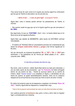 Tras varias horas de vuelo vieron en la lejanía una enorme superficie reflectante
que los ojos de Taetón no abarcaban a ver de una sola vez.

         - Sería el mar ... o ¿era un gran lago? - se preguntó Taetón.

Águila Real, como si hubiese podido adivinar los pensamientos de Taetón, le
informó:

- Ese enorme caudal de agua que ves en la lejanía significa que nos acercamos al
Río IBRO.

Ese importante río nace en FONTIBRE (font + ibre = la fuente dónde nace el río
Ibro) cerca de las Lagunas de Ruidera.

Águila Real, que además de GEOGRAFÍA, sabía mucho de HISTORIA continuó
informándole.

- El nombre de "Península Ibérica" precisamente proviene de la denominación que
dieron los antiguos comerciantes fenicios y griegos a las tierras regadas por el
Río Ibro.

Así, por derivación, se originaron las palabras "IB -e- RO" e "IB- e -RIA" para
determinar a "los pobladores de las tierras por dónde pasaba el río - ahora
conocido como - EBRO.



                    A todo ésto ya llevaban dos días de viaje.



Esa noche, como la anterior, cuándo Águila Real detuvo su vuelo para descansar, y
una vez dada cuenta de las provisiones - que Tía Pentesilea les había entregado
dentro de una bolsita de tela - Taetón se acurrucó dentro de su cestillo de
mimbre, deseó "buenas noches" a su compañera el Águila, y cubriéndose con una
manta de cuadros, se quedó instantáneamente dormido, tanto era su cansancio
después de las extraordinarias situaciones que tenía la suerte de estar viviendo.



En cuánto los primeros rayos de sol empezaron a engalanar a la hermosa "Dama del
Alba", Taetón y Águila Real se dispusieron a reemprender viaje.

  Todo el día lo pasaron sobrevolando las cada vez más altas montañas norteñas.

Sus cumbres parecían arremolinarse unas junto a otras y entre ellas no dejaban
lugar a extensas planicies o mesetas.



                                        3
 