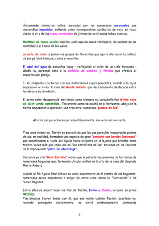 Únicamente diminutos valles, surcados por los numerosos arroyuelos que
descendían impávidos, saltando como incomparables acróbatas de roca en roca,
desde lo alto de las cimas coronadas de jirones de estilizadas nubes blancas.

Multitud de tonos verdes cubrían, cuál capa de suave terciopelo, las laderas de las
montañas y el fondo de los valles.

La nota de color la ponían los grupos de florecillas que aquí y allá lucían la belleza
de sus pétalos blancos, azules y amarillos.

El azul del agua de pequeños lagos - reflejando el color de un cielo turquesa -
añadía su personal nota a la sinfonía de colores y formas que ofrecía el
espectacular paraje.

El sol despedía a la tierra con sus multicolores rayos ponientes, cuándo a lo lejos
empezaron a divisar la cima del Monte Anboto que decididamente destacaba entre
las otras a su alrededor.

El astro solar desapareció emitiendo como siempre su característico último rayo
de color verde esmeralda. Tan pronto como se ocultó en el horizonte, abajo en la
tierra empezaron a aparecer, uno tras otro, numeroso "puntos de luz".



       Al principio parecían surgir espontáneamente, sin orden ni concierto.



Tras unos instantes, Taetón se percató de que los que parecían inesperados puntos
de luz, en realidad, formaban una especie de gran "sendero con bordes luminosos"
que encaminaban el vuelo del Águila hacia un punto en la lejanía que brillaba como
treinta veces más que cada una de "las estrellitas de luz" situadas en los linderos
de la improvisada "pista de aterrizaje".

Cercanos ya a la “Gran Estrella” vieron que la potente luz provenía de las llamas de
numerosas hogueras que, formando círculo, ardían en lo alto de la cima del Sagrado
Monte Anboto.

Cuándo al fin Águila Real detuvo su vuelo suavemente en el centro de las hogueras,
numerosos seres empezaron a surgir de entre ellas dando la "bienvenida" a los
recién llegados.

Entre ellos se encontraban los tíos de Taetón, Kirino y Cloelia, asicomo su primo
PRIXUS.
Tan amables fueron todos con él, que esa noche cuándo Taetón, acostado ya,
recordó semejante recibimiento, se sintió profundamente conmovido



                                          4
 