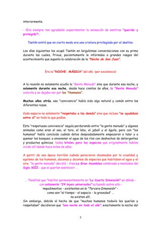 interiormente.

- ¡Era siempre tan agradable experimentar la sensación de sentirse "querido y
protegido"!.

   Taetón sintió que en cierto modo era una criatura privilegiada por el destino.

Los días siguientes los ocupó Taetón en larguísimas conversaciones con su primo
durante las cuales, Prixus, pacientemente le informaba a grandes rasgos del
acontecimiento que suponía la celebración de la "Noche de San Juan".



                 Era la "NOCHE MÁGICA" del año ¡por excelencia!



A la reunión no solamente acudía la "Gente Menuda" sino que durante esa noche, y
solamente durante esa noche, desde hace cientos de años, la "Gente Menuda"
convivía y se dejaba ver por los "Humanos".

Muchos años atrás, esa "convivencia" había sido algo natural y común entre las
diferentes razas.

Cada especie no solamente "respetaba a las demás" sino que incluso "se ayudaban
entre sí" en todo lo que podían.

Esta "respetuosa convivencia" seguía perdurando entre "la gente menuda" y algunos
animales como eran el oso, el toro, el lobo, el jabalí y el águila, pero con "los
humanos" había concluido cuándo éstos despiadadamente empezaron a talar y a
quemar los bosques; a envenenar el agua de los ríos con deshechos de detergentes
y productos químicos, todos letales para las especies que originalmente habían
vivido allí desde hace miles de años.

A partir de esa época terrible cuándo perecieron diezmados por la crueldad y
egoísmo de los humanos, docenas y docenas de especies que habitaban el agua y el
aire, "la gente menuda" decidió - tras La Gran Asamblea celebrada a mediados del
Siglo XIII - que si querían sobrevivir …



 … Tendrían que "habitar permanentemente en “La Cuarta Dimensión" en dónde -
           con solamente "24 leyes universales" actuando sobre ella –
             impedimentos - existentes en la "Tercera Dimensión" -
                 como son "el tiempo - el espacio - la gravedad" …
                                  no existen allí.
Sin embargo, debido al hecho de que "muchos humanos todavía les querían y
respetaban" decidieron que "una noche en todo el año", exactamente la noche del



                                         5
 
