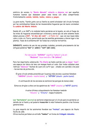 solsticio de verano, la "Gente Menuda" volvería a dejarse ver por aquellos
humanos buenos que deseasen pasar unas horas con ellos compartiendo
fraternalmente comida, bebida, bailes, música y juegos.

La gran noche, Taetón junto con su familia se sentó alrededor del círculo formado
por las centelleantes llamas de las innumerables hogueras que de nuevo coronaban
la cumbre del Monte Anboto.

Desde allí, y en 360º a la redonda hasta perderse en la lejanía, se veía el fuego de
los miles de hogueras encendidas por criaturas y seres que de este solemne modo
daban gracias a OST, "el dios del cielo" - el Padre Sol - que con sus rayos daba
calor y vida a la Tierra, permitiendo que las semillas germinasen y dieran lugar a las
plantas, "base de la alimentación" de todas las criaturas terrestres.

DONOSTI, nombre de una de sus grandes ciudades, provenía precisamente de las
antiguas palabras "don" (= señor) / "osti" (del cielo).



               Por derivación "DONNA" significa "señora" y de ahí
                     "Madonna" hace mención a "Mi Señora".

Para tan importante celebración, Tía Cloelia se había vestido con su mejor "saia",
una especie de túnica de lana con mangas hasta el codo. Casi todos calzaban unas
rústicas “labarcas" hechas de cuero sin curtir que - atadas con cuerdas a los pies
- les servían de protección.

   El gran círculo estaba presidido por la pareja más anciana a quienes llamaban
      "AMONA" (abuela - madre buena) y "AITON" (abuelo - padre bueno).

       A continuación de los ancianos se sentaron las parejas de menos edad.

 Estos se dirigían a ellos con los apelativos de "AMÁ" (madre) y "AITÁ" (padre).

                A estos últimos coloquialmente les llamaban también
                     "Amachu" y "Aitachu" respectivamente.



Los "bertsolaris" (poetas) se sentaron dispersos por el círculo para no perderse un
detalle de la fiesta y así poderlo transcribir lo más fielmente posible a las futuras
generaciones.

La gran mayoría de los asistentes llevaban sus "txistus"; una especie de flauta
hecha de caña.
Otros muchos portaban un extraño "tambor" en forma de triángulo isósceles.




                                          6
 