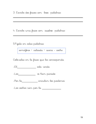 3. Escribe dos frases con tres palabras
4. Escribe una frase con cuatro palabras
5.Fíjate en estas palabras
semáforo – calzada – acera - coche
Coló calas en la frase que les corresponda
-El____________ está verde.
-Los___________ se han parado
-Por la__________ circulan los peatones.
-Los coches van por la ____________
19
 