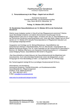 2. Personalsteuerung in der Pflege – Segeln hart am Wind?!

                                  Hochschule Osnabrück
                      Fakultät Wirtschafts- und Sozialwissenschaften
                          Aula, Raum AB 0019, Albrechtstr. 30

                          Freitag, 12. Oktober 2012, 09.00 Uhr

10. Osnabrücker Gesundheitsforum am 12. Oktober 2012 an der Hochschule
Osnabrück

Welche neuen Aufgaben werden in Zukunft auf das Pflegepersonal zukommen? Welche
neuen Berufsbilder entstehen und welche ökonomischen Auswirkungen hat der
Pflegenotstand? Das sind nur einige Fragen, mit denen sich das 10. Gesundheitsforum an
der Hochschule Osnabrück auseinandersetzen wird. Unter dem Motto „Segeln hart am Wind“
werden am 12. Oktober 2012 aktuelle Personalprobleme im Pflegebereich diskutiert und
Lösungswege aufgezeigt werden.

Vorgesehen sind Vorträge von Dr. Michael Böckelmann, Geschäftsführer der
Schüchtermann-Kliniken in Bad Rothenfelde, Prof. Dr. Elke Donath, Vizepräsidentin der
Mathias Hochschule Rheine, Prof. Dr. Anke Fesenfeld von der Hochschule für Gesundheit in
Bochum, Dr. Matthias Offermanns vom Deutschen Krankenhausinstitut e.V. in Düsseldorf
sowie Wolfgang Plücker, Geschäftsführer DKI GmbH in Wuppertal.

„Das Gesundheitsforum bietet Akteuren der Gesundheitswirtschaft die Möglichkeit sich
auszutauschen. Auch viele ehemalige Studierende nutzen die Gelegenheit, um sich
Anregungen für ihren Berufsalltag zu holen“, so Organisator Prof. Dr. Winfried Zapp.

Die Teilnahmegebühr beträgt 90 Euro (ermäßigter Studierendentarif 40 Euro).

Informationen und Anmeldung:
Hochschule Osnabrück, Fakultät Wirtschafts- und Sozialwissenschaften
Geschäftsstelle B.A. Pflegemanagement
Postfach 19 40, 49009 Osnabrück
Tel.: 0541 969-2221/-2011
E-Mail: moss@wi.hs-osnabrueck.de

www.wiso.hs-osnabrueck.de/pgm-ba.html




Geschäftsbereich Kommunikation
Albrechtstraße 30, Gebäude AF 0308      Tel. 0541 969-2065
49076 Osnabrück                         pressestelle@hs-osnabrueck.de
 