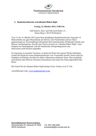 3. Studentenreitturnier und eStudent Riders Night

                              Freitag, 12. Oktober 2012, 19.00 Uhr

                        Stall Sudowe, Reit- und Fahrverein Rulle e.V.,
                               Haster Berg 2, 49134 Wallenhorst

Vom 12. bis 14. Oktober 2012 treten beim diesjährigen Studentenreitturnier insgesamt 18
Mannschaften aus ganz Deutschland, der Schweiz, den Niederlanden und aus Irland
gegeneinander an. Die diesjährigen Disziplinen beim internationalen Wettkampf in Rulle sind
Dressur und Springreiten. Sowohl zum Turnier als auch zur "eStudent Riders Night", einer
Zeltparty am Samstagabend, sind alle Studierende, Reitsportbegeisterte und
Interessierte recht herzlich eingeladen.

Im Gegensatz zu normalen Turnieren, zu denen die Reiter ihre eigenen Pferde mitbringen,
werden die Pferde bei einem Studentenreitturnier vom Veranstalter gestellt. Somit reiten die
Studenten auf Pferden, die ihnen bis dahin vollkommen unbekannt waren. Dies ermöglicht
auch Reitern ohne Pferd an Turnieren teilzunehmen und sichert die Chancengleichheit aller
Reiter.

Der Eintritt für die eStudent Riders Night beträgt 6 Euro. Einlass ist ab 21 Uhr.

weiterführende Links: www.studentenreiter-os.de




Geschäftsbereich Kommunikation
Albrechtstraße 30, Gebäude AF 0308         Tel. 0541 969-2065
49076 Osnabrück                            pressestelle@hs-osnabrueck.de
 