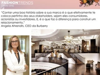 “Contar uma boa história sobre a sua marca é o que efetivamente te
coloca pertinho dos seus stakeholders, sejam eles consumidores,
acionistas ou investidores. E, é o que faz a diferença para construir um
relacionamento.”
Angela Ahrendts, CEO da Burberry
 