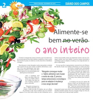 O verão é a estação dos corpos à mostra, e por isso todo mun-
do se preocupa em ficar bem, perder os quilinhos a mais e assim
fazer bonito na praia, no clube ou no dia a dia entre os familiares
e amigos.
Para alcançar o corpo desejado, muitos aproveitam a estação
mais quente do ano para mudar os hábitos alimentares, e pas-
sam a ter uma alimentação mais leve,
balanceada, nutritiva e refrescante. Mas,
é certo querer ter uma alimentação sau-
dável apenas nesta época?
Para o nutrólogo José
Alves Lara Neto, toda mu-
dança no hábito alimen-
tar é válida, mas deve ser
uma mudança gradual e
para a vida toda.
“Ninguém consegue mu-
dar o hábito alimentar sem
mudar o estilo de vida. Os hábitos são um reflexo
de proteção à vida. São os hábitos que nos mantém
seguros. Se eu não tenho estilo de vida condizente com a
minha nova escolha, neste caso alimentar-se bem, não vou con-
seguir manter este novo hábito. É preciso tempo emocional e
cronológico para se adaptar à mudança e isso exige decisão”, ex-
plica o especialista.
Foi isso que fez o representante comercial Jerry de Oliveira.
Ele decidiu mudar seus hábitos alimentares no verão para ficar
em forma e também por necessidade
de cuidar da saúde, pois estava com ap-
neia. “Com o processo do regime aca-
bei ganhando gosto pela minha nova
alimentação. Me senti melhor e mais
elegante e isso fez com que eu decid-
isse mudar meus hábitos para sempre”,
conta.
A mudança de Jerry foi radical. Ele
passou a fazer uso de alimentos como
integrais, cereais, sucos naturais e sala-
das. “Tudo isso nunca havia feito parte
da minha alimentação. No início parecia
impossível mudar tanto assim, mas o fato de não ingerir bebida
alcóolica também ajudou. Por isso consegui chegar ao meu ob-
jetivo e manter até os dias de hoje”, justifica.
“Ninguém consegue mudar
o hábito alimentar sem mudar
o estilo de vida. É preciso
tempo emocional e cronológico
para se adaptar à mudança
e isso exige decisão”
o ano inteiro
Alimente-se
bem no verão
2 DIÁRIO DOS CAMPOS
2016/2017
PONTA GROSSA, DEZEMBRO DE 2016
 
