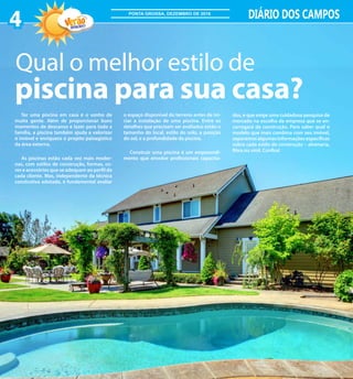 Ter uma piscina em casa é o sonho de
muita gente. Além de proporcionar bons
momentos de descanso e lazer para toda a
família, a piscina também ajuda a valorizar
o imóvel e enriquece o projeto paisagístico
da área externa.
As piscinas estão cada vez mais moder-
nas, com estilos de construção, formas, co-
res e acessórios que se adequam ao perfil de
cada cliente. Mas, independente da técnica
construtiva adotada, é fundamental avaliar
Qual o melhor estilo de
piscina para sua casa?
o espaço disponível do terreno antes de ini-
ciar a instalação de uma piscina. Entre os
detalhes que precisam ser avaliados estão o
tamanho do local, estilo do solo, a posição
do sol, e a profundidade da piscina.
Construir uma piscina é um empreendi-
mento que envolve profissionais capacita-
dos, e que exige uma cuidadosa pesquisa de
mercado na escolha da empresa que se en-
carregará da construção. Para saber qual o
modelo que mais combina com seu imóvel,
separamos algumas informações específicas
sobre cada estilo de construção – alvenaria,
fibra ou vinil. Confira!
4 DIÁRIO DOS CAMPOS
2016/2017
PONTA GROSSA, DEZEMBRO DE 2016
 