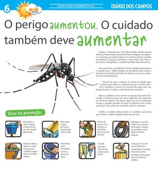 6 DIÁRIO DOS CAMPOS
2016/2017
PONTA GROSSA, DEZEMBRO DE 2016
Dengue, Chikungunya, Zica, Microcefalia. Quatro graves
doenças relacionadas à picada do Aedes Aegypti, um peque-
no mosquito que pode acabar com a vida ou deixar sequelas
arrasadoras. O perigo aumentou, e para evitar que mais vi-
das sejam contagiadas, o cuidado também deve aumentar.
Para incentivar a população a tomar medidas preventivas
e impedir que o Aedes Aegypti se reproduza neste verão, a
Secretaria de Estado da Saúde do Paraná criou uma campa-
nha de conscientização.
Através da ação, a equipe de saúde do estado quer
mostrar para todos os paranaenses que a melhor atitu-
de é combater os focos de acúmulo de água, pois são
propícios para a criação e reprodução do mosquito.
Alguns cuidados como manter as tampas das lixeiras fe-
chadas e colocar os lixos em sacos plásticos, não jogar lixo
em terrenos baldios, não deixar água da chuva acumulada
na laje e guardar garrafas de vidro ou plástico com a boca
para baixo, são essenciais nesta lita contra o mosquito.
Confira na tabela abaixo todos os cuidados essenciais
para deixar o Aedes Aegypti longe de sua casa.
aumentou.
aumentar
O perigo O cuidado
também deve
Dicas de prevenção
Mantenha a
caixa d´água
sempre fecha-
da com tampa
adequada.
Não deixe
a água
da chuva
acumulada
sobre a laje.
Encha de
areia, até as
bordas, os
pratinhos
dos vasos de
plantas.
Entregue os pneus
velhos aos serviços
de limpeza urbana
ou guarde-os sem
água, em local
coberto.
Remova folhas,
galhos e tudo
o que possa
impedir a água
de correr pelas
calhas.
Mantenha
bem
tampados
tonéis e
barris de
água.
Guarde
garrafas
sempre de
cabeça para
baixo.
Coloque o lixo em
sacos plásticos e
mantenha as tampas
das lixeiras bem
fechadas. Não jogue
lixo em terrenos
baldios.
 