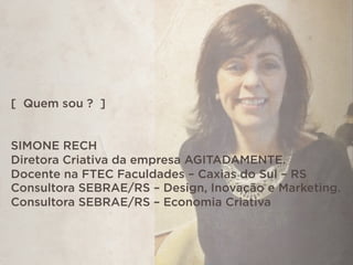 [ Quem sou ? ]
SIMONE RECH
Diretora Criativa da empresa AGITADAMENTE.
Docente na FTEC Faculdades – Caxias do Sul – RS
Consultora SEBRAE/RS – Design, Inovação e Marketing.
Consultora SEBRAE/RS – Economia Criativa
 