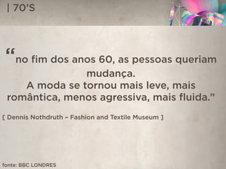 | 70’S
“no ﬁm dos anos 60, as pessoas queriam
mudança.
A moda se tornou mais leve, mais
romântica, menos agressiva, mais ﬂuida.”
[ Dennis Nothdruth – Fashion and Textile Museum ]
fonte: BBC LONDRES
 
