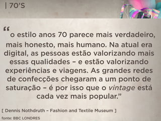 | 70’S
“o estilo anos 70 parece mais verdadeiro,
mais honesto, mais humano. Na atual era
digital, as pessoas estão valorizando mais
essas qualidades – e estão valorizando
experiências e viagens. As grandes redes
de confecções chegaram a um ponto de
saturação – é por isso que o vintage está
cada vez mais popular.”
[ Dennis Nothdruth – Fashion and Textile Museum ]
fonte: BBC LONDRES
 