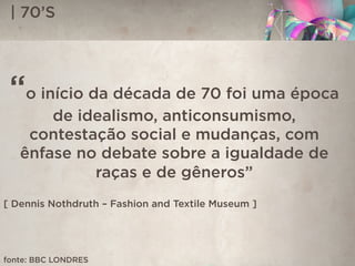 | 70’S
“o início da década de 70 foi uma época
de idealismo, anticonsumismo,
contestação social e mudanças, com
ênfase no debate sobre a igualdade de
raças e de gêneros”
[ Dennis Nothdruth – Fashion and Textile Museum ]
fonte: BBC LONDRES
 