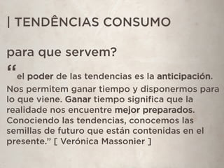 | TENDÊNCIAS CONSUMO
para que servem?
“el poder de las tendencias es la anticipación.
Nos permitem ganar tiempo y disponermos para
lo que viene. Ganar tiempo signiﬁca que la
realidade nos encuentre mejor preparados.
Conociendo las tendencias, conocemos las
semillas de futuro que están contenidas en el
presente.” [ Verónica Massonier ]
 