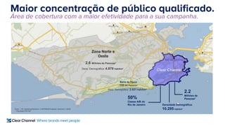 Maior concentração de público qualificado.
Área de cobertura com a maior efetividade para a sua campanha.
Clear Channel
Fonte: 1 IPC Marketing/Geofusion 2 MTE/IBGE/Projeções Geofusion 3 IBGE
* População PEA DIA
Zona Norte e
Oeste
2.6 Milhões de Pessoas*
Barra da Tijuca
190 Mil Pessoas*
50%
Classe A/B do
Rio de Janeiro
2.2
Milhões de
Pessoas*
Densidade Demográfica:
10.295 hab/km²
Dens. Demográfica: 4.979 hab/km²
Dens. Demográfica: 2.821 hab/km²
 