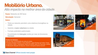 MobiliárioUrbano.
Alto impacto na melhor área da cidade.
Faces: Networks de 200 faces
Veiculação: Semanal
Sobre:
o Todas as networks permitem uma cobertura homogênea na
cidade.
o Garante a maior cobertura na cidade;
o Formato publicitário padronizado;
o Possibilidade de interação mobile por meio da ferramenta
Connect;
Pontos de Interesse:
Área de maior concentração de renda da cidade.
Principais atrações turisticas: Cristo Redentor, Lagoa Rodrigo de Freitas, Praias
de Ipanema, Leblon, Copacabana, Marina da Glória, Aterro do Flamengo, Estádio
do Maracanã, Marquês de Sapucaí, Centro e Aeroporto Santos Dumont.
 