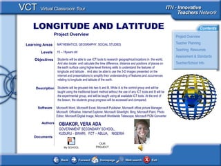 LONGITUDE AND LATITUDE
<This picture should
illustrate the subject of
your
Classroom Learning
Resource>
Documents
Authors OBIAKOR, VERA ADA
GOVERNMENT SECONDARY SCHOOL,
KUDURU – BWARI; FCT – ABUJA, NIGERIA
Students will be able to use ICT tools to research geographical locations in the world.
And also locate and calculate the time difference, distance and positions of places on
the earth surface using higher-level thinking skills to understand the features of
longitude and latitude . And also be able to use the 3-D images presented on the
internet and presentations to simplify their understanding of features and occurrences
relating to longitude and latitude of the earth.
Students will be grouped into two A and B. While A is the control group and will be
taught using the traditional board method without the use of any ICT tools and B will be
the experimental group; and will be taught using all available ICT tools. At the end of
the lesson, the students group progress will be accessed and compared.
Objectives
Microsoft Word, Microsoft Excel, Microsoft Publisher, Microsoft office picture Manager,
Microsoft Officelive, Internet Explorer, Microsoft Silverlight, Bing, Microsoft Paint, Photo
Editor, Microsoft Digital Image, Microsoft Worldwide Telescope, Microsoft PCM Converter
Software
Description
Learning Areas MATHEMATICS, GEOGRAPHY, SOCIAL STUDIES
Levels 15 – 18years old
Project Overview
My SCHOOL
OUR
PROJECT
 