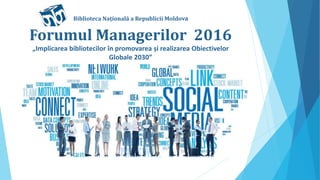 Forumul Managerilor 2016
„Implicarea bibliotecilor în promovarea și realizarea Obiectivelor
Globale 2030”
Biblioteca Națíonală a Republicii Moldova
 