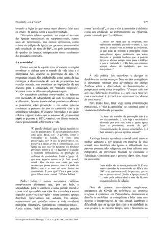 Os cuidados com a “carne”                                                                                                       679

levando a lição de que nunca mais deveria falar para                     como “paradoxal”, já que o não à camisinha é definido
os irmãos de crença sobre a sua enfermidade.                             como um obstáculo ao enfrentamento da epidemia,
     Diferentes relatos apontam, em especial no caso                     ponto retomado por Frei Afrânio:
das igrejas pentecostais ou neopentecostais, outros
usos do testemunho, não menos opressivos, como                                        “...existe um ideal que se propõem, mas
relatos do púlpito da igreja por pessoas atormentadas                                 existe uma realidade que nós vivemos. (...) eu
pelo resultado do teste do HIV, ou pelo agravamento                                   estou de acordo com as normas eclesiásticas,
                                                                                      já que elas se referem a princípios éticos
do quadro da doença, interpretados como resultantes
                                                                                      evangélicos; agora, certamente que estou
dos pecados cometidos.                                                                disposto e gostaria também que a própria
                                                                                      Igreja se abrisse sempre mais para o diálogo
E a camisinha?                                                                        e para a realidade. (...) De fato, nós estamos
     Como nem só de espírito vive o homem, a religião                                 sempre diante de realidades que nos
                                                                                      interpelam...”
reconhece e dialoga com o mundo da vida laica e é
interpelada pelo discurso da prevenção da aids. Os
                                                                             A vida prática dos sacerdotes e clérigos se
programas estatais têm estabelecido como centro de sua
                                                                         desdobra em muitas nuanças. No caso dos evangélicos
estratégia a disseminação do uso do preservativo nas
                                                                         é importante retomar uma advertência do clérigo
relações sexuais, sem considerar as implicações de seu
                                                                         Antônio sobre a diversidade de denominações e
discurso para a sexualidade em “mundos religiosos”.
                                                                         perspectivas sobre o ser evangélico: “Porque cada um
Vejamos como os diferentes religiosos reagem.
                                                                         tem sua elaboração teológica, (...) tem suas relações
     Os sacerdotes católicos entrevistados, se falavam
                                                                         com a sociedade. (...) Você tem várias matrizes dentro
com facilidade do adoecimento de aids no contexto do
                                                                         de uma matriz”.
acolhimento, ficavam incomodados quando convidados a
                                                                             Para Irmão José, líder leigo numa denominação
se posicionar sobre prevenção – em outras palavras
                                                                         pentecostal, o “não à camisinha” se constitui como o
confrontar a proposta do uso da camisinha com a da
                                                                         verdadeiro trabalho de prevenção:
abstinência/fidelidade. O discurso biomédico e da saúde
coletiva vigente indica que o não-uso do preservativo                                 “A base do trabalho de prevenção não é o
expõe as pessoas ao HIV, portanto, em última instância,                               uso da camisinha. (...) Se hoje a sociedade é
está se posicionando sobre morte e vida.                                              vitimada por esse mal, cabe a gente agora
                                                                                      fazer o preventivo, através de quê?
                 “O grande obstáculo que a Igreja mantém é o                          Conscientização, de ensino, orientações, (...)
                 uso do preservativo. É até um paradoxo dizer                         Sem induzir a pessoa à prática sexual!”.
                 uma coisa dessa, né? O governo, como o
                 Ministério da Saúde, vê como uma                             A clériga Sandra reconhece a moral cristã como o
                 preservação, né? O uso de preservativo, eh,             melhor caminho a ser seguido em matéria de vida
                 preserva a saúde, evita a contaminação. Já a
                                                                         sexual, mas também não ignora a dificuldade das
                 Igreja diz que isso vai perdurar, vai perdurar
                 por muito tempo e só vai facilitar e vai ajudar         pessoas comuns, não religiosas, em levar adiante uma
                 a indústria farmacêutica, na produção de                perspectiva de prevenção baseada na castidade e
                 milhares de camisinhas. Então a Igreja vê,              fidelidade. Considera que o governo deve, sim, focar
                 que esse aspecto, como eu já falei, moral,              na camisinha:
                 cristã... Que ela tem uma visão, por mais
                 arcaica que possa parecer, mas é a visão da                          “nem todos são da nossa prática de fé. E se o
                 Bíblia, que é o uso do sexo dentro do                                maior caminho de transmissão do HIV e das
                 matrimônio. E para quê? Para a procriação,                           DSTs é o contato sexual? Se previna, que se
                 gerar filhos, mais (risos)...” (Padre Julião).                       use o preservativo! [Então a igreja aceita?]
                                                                                      (...) não pela prática ideal e nem de fé, mas
     Padre Julião e outros sacerdotes católicos                                       enquanto direito de cidadão.
entrevistados afirmaram que, por um lado, a
sexualidade, para os católicos é uma questão moral, e                         Dois de nossos entrevistados anglicanos,
como tal é apreendida nas teias dos caminhos a serem                     integrantes de ONGs de referência da resposta
seguidos com vista à salvação – neste contexto, apenas                   religiosa à epidemia em Pernambuco, destacaram o
distribuir preservativos não adianta. Em adição,                         desafio de mobilizar os evangélicos e lidar com seus
acrescentam que questões como a aids envolvem                            dogmas e interpretações da vida sexual. Lembram a
múltiplas dimensões- econômicas, comunicacionais...                      dificuldade que as igrejas têm com a sexualidade de
Ainda assim, Padre Julião reconhece esta posição                         seus jovens e, ao mesmo tempo, com o fenômeno da



Psicologia em Estudo, Maringá, v. 13, n. 4, p. 673-682, out./dez. 2008
 