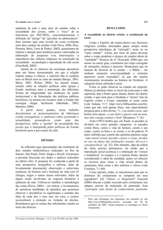 Os cuidados com a “carne”                                                                                                      675

epidemia da aids e uma série de estudos sobre a                                              RESULTADOS
sexualidade dos jovens, sobre o “risco” de se
infectarem por HIV/DSTs, concomitantemente à                             A sexualidade no ideário cristão: a socialização da
definição do “perigo” da “gravidez na adolescência”.                     carne
Sem retomar aqui uma revisão de como evoluíram                                Corpo e Espírito são temas-chaves nos discursos
estes dois campos de estudos (vide Paiva, 2006; Rios,                    religiosos cristãos, articulados quase sempre numa
Pimenta, Brito, Terto & Parker, 2002), gostaríamos de                    perspectiva teleológica de “salvação”, neste ou no
chamar a atenção para temáticas pouco valorizadas na                     “outro mundo”. Assim, por meio de ações diversas
elaboração de pesquisas e/ou intervenções: a                             sobre o corpo propõem o alcance de estados ideais de
importância das culturas religiosas na construção da                     “santidade” “técnicas de si” (Foucault, 2006) que, em
sexualidade – na produção e reprodução da vida social                    menor ou maior grau, constituem um corpo carregado
(Giumbelli, 2005).                                                       de sensações, desejos e prazeres. Destacamos que no
     Apesar de os clássicos da sociologia apontarem                      manual de técnicas de si cristão – a Bíblia – em
para um futuro desencantado, em que a religião                           nenhum momento sexo/sexualidade e erotismo
cederia espaço à ciência, o vaticínio não se cumpriu                     aparecem assim nomeados2, já que são noções
nem no Brasil nem no resto do mundo (Berger, 2001;                       recentemente inventadas na história do Ocidente. A
Mariz, 2001; Weber, 2004). Ao mesmo tempo,                               categoria êmica utilizada é carne.
estudos sobre as relações políticas entre igrejas e                           Como se pode observar na citação em epígrafe,
Estado sinalizam para a penetração das diferentes                        Mateus já alertaria sobre os riscos da carne para a vida
formas de religiosidade nas instâncias de poder                          espiritual, mas é Paulo quem situará, dentro do ideário
institucional e de formulação das políticas públicas                     cristão, o que seria para o Ocidente a “eterna” luta do
brasileiras, ou mesmo em recantos onde o Estado não                      Espírito contra o Corpo, entendido aí como carne
consegue chegar facilmente (Machado, 2003;                               (vide Gálatas 5:17, http://www.bibliaonline.com.br);
Montero, 2006).                                                          carne que não será apenas fraca, mas especialmente
     A partir desse quadro, neste trabalho                               perigosa para a obra divina: “(...) na minha carne, não
discutiremos os posicionamentos de lideranças                            habita bem algum; e com efeito o querer está em mim,
cristãs (evangélicas e católicas) sobre juventude e                      mas não consigo realizar o bem” (Romanos, 7: 18).
sexualidade,     pensando-os     como     uma     das                         Ariès (1987) lembra que, em Paulo, os pecados se
perspectivas sobre a “gestão” da sexualidade dos                         dividem em cinco grandes categorias: os pecados
jovens que é interpelada pelas políticas do Estado                       contra Deus, contra a vida do homem, contra o seu
brasileiro para a prevenção da aids.                                     corpo, contra os bens e as coisas, e os da palavra. O
                                                                         autor sublinha que a partir das epístolas paulinas surge
                                                                         “uma moral sexual, pecados contra o corpo, devidos
                            MÉTODO                                       ao uso ou abuso das inclinações sexuais, dir-se-á a
                                                                         concupiscência” (p. 52). Não obstante, algo da ordem
     As reflexões aqui apresentadas são resultantes de                   da carne precisa permanecer, de modo que a
dois estudos multicêntricos realizados no Rio de                         reprodução social aconteça e a ordenação do “crescei
Janeiro, São Paulo, Porto Alegre e Recife. Focaremos                     e multiplicai” se cumpra; e é o mesmo Paulo, mesmo
a presente discussão nos dados e análises realizados                     considerando o ideal da castidade, quem vai oferecer
no último sítio. A pesquisa foi conduzida a partir de                    os recursos para situar a vida sexual dentro do
uma perspectiva etnográfica e utilizou, além de                          casamento, bem como a dos solteiros e viúvos (vide
levantamento documental, observação e entrevistas                        Coríntios, 7:1-40).
temáticas, de história oral e histórias de vida com 47                        Como operam, então, os mecanismos para que as
clérigos, leigos e outros atores relevantes, todos de                    diretrizes do cristianismo se cumpram em seus
algum modo envolvidos na resposta brasileira à                           seguidores? Em "Omnes et Singulatim" Foucault
epidemia da aids. Utilizou-se também a metodologia                       (2006) discute o poder exercido pelo cristianismo nos
das cenas (Paiva, 2006) – em síntese, o levantamento                     adeptos através da instituição do pastorado. Este
de narrativas detalhadas de episódios que permitem                       “pressupõe uma forma de conhecimento particular
observar e decodificar os significados e sentidos das
falas de cada ator e seus atos em cena, o cenário                        2
sociocultural, a proteção ou violação de direitos.                           Para esta afirmação nos baseamos em consulta no site
                                                                             http://www.bibliaonline.com.br, acessado em 20 de
Ressaltamos que os nomes dos informantes citados no                          setembro de 2007. Nossa pesquisa se restringiu ao Novo
texto são fictícios.                                                         Testamento.



Psicologia em Estudo, Maringá, v. 13, n. 4, p. 673-682, out./dez. 2008
 