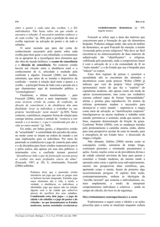 676                                                                                                                    Rios et al.

entre o pastor e cada uma das ovelhas. (...) Ele                                      verdadeiramente    demoníacas    (p.   369,
individualiza. Não basta saber em que estado se                                       negrito nosso).
encontra o rebanho. É necessário também conhecer o
de cada ovelha” (p. 368), pois a perdição de uma só                           Foucault se refere aqui a duas das matrizes que
ovelha repercute na salvação do pastor e de todo o                       concorreram para a formação do que ele denominou
rebanho.                                                                 biopoder. Podemos indagar então: não seria do âmbito
     O autor assinala que para dar conta do                              do demoníaco, ao qual Foucault faz menção, a tensão
conhecimento necessário pelo pastor sobre cada                           vivenciada pelos jovens religiosos? Não deve ser fácil
ovelha para bem guiar o seu rebanhado, o cristianismo                    encontrar-se no entrecruzamento de duas matrizes de
irá se apropriar de e reconfigurar dois elementos que                    subjetivação tão “objetificantes”: a religiosa,
são obra do mundo helênico: o exame de consciência                       viabilizada pelo pastorado, onde o compromisso maior
e a direção de consciência. No contexto cristão                          é com a salvação de si e da comunidade de fé no
haverá um vínculo entre a obediência total e o                           “outro mundo”; e a do Estado que usa o biopoder para
conhecimento de si, articulado e mediado pela                            “educar” os corpos.
confissão a alguém. Foucault (2006) nos lembra,                               Estes dois regimes de pensar e constituir a
entretanto, que antes de se instalar o dispositivo da                    sexualidade não se encontram tão afastados e
confissão – restrito à relação dual entre o pastor e a                   dicotômicos como pode parecer. Weber (2004) já
ovelha – a principal forma de lidar com o pecado era o                   indicara que vem da própria “ética religiosa”
que chamaremos aqui de testemunho público, a                             (protestante) muito do que faz o “espírito” do
“exomologênese”.                                                         capitalismo moderno, não apenas como um modo de
     Finalmente, a última transformação – para                           operar economicamente, mas como um verdadeiro
Foucault (2006), talvez a mais importante: “todas                        sistema cultural capaz de formar “personalidades”
estas técnicas cristãs de exame, de confissão, de                        afeitas e prontas para reproduzi-lo. Os termos da
direção de consciência e de obediência têm uma                           reforma protestante mudam o necessário para
finalidade: levar os indivíduos a trabalhar na sua                       alcançar-se o outro mundo – suprimiu-se a magia
própria ‘mortificação’ neste mundo” (p.369). Neste                       como meio de salvação; as “mortificações corporais”
contexto, a penitência, enquanto forma de relação para                   transfiguram-se na ascese mediante o trabalho neste
consigo mesmo, assume o sentido de “renúncia a este                      mundo; permitiu-se o acúmulo, ainda que austero, de
mundo e a si mesmo (...) que é considerada por dar a                     bens, enquanto demonstração da fruição da graça.
vida no outro mundo” (p. 369).                                           Conforme Weber (2004), com as mudanças trazidas
     Eis então, em linhas gerais, o dispositivo cristão                  pelo protestantismo o caminho estaria, então, aberto
de “sexualidade”: a centralidade dos pecados da carne,                   para uma perspectiva secular de estar no mundo, para
no modo como se situam na ordem do mundo e em                            a emergência de um Estado laico e dissociado da
suas implicações para os indivíduos. Por meio do                         magia e religião.
pastorado se estabelecem o jogo de controle para saber                        Não obstante, Sahlins (2004) mostra como as
e o da disciplina para fazer cristãos responsáveis por si                concepções cristãs, estruturas de tempo longo,
e pelos outros, não apenas em seus atos públicos: o                      continuam presentes e orientando pensamentos e
testemunho e/ou a confissão tornam possível                              ações. Assim, noções como as de providência divina e
“desemboscar tudo o que de fornicação secreta possa                      de cidade celestial serviriam de base para pensar e
se ocultar nos mais profundos vincos da alma”                            constituir o Estado moderno; do mesmo modo a
(Foucault, 1987, p. 28). E, sintetizando, Foucault                       oposição entre carne e espírito ecoa sub-repticiamente,
(2006) sublinha:                                                         mesmo nas perspectivas ditas científicas, que,
                                                                         apartando corpo e mente, fazem do primeiro algo
                 Podemos dizer que o pastorado cristão                   recorrentemente perigoso. O espírito feito razão,
                 introduziu um jogo que nem os gregos nem
                                                                         contemporaneamente, embasa as ideologias da
                 os hebreus haviam imaginado. Estranho jogo
                 cujos elementos são a vida, a morte, a                  “escolha racional” que sustenta o individualismo, ou,
                 verdade, a obediência, os indivíduos, a                 mais amplamente, o modo de interpretar
                 identidade; jogo que parece não ter relação             comportamentos individuais e coletivos – ainda no
                 alguma com o da cidade que sobrevive                    campo do cálculo, do risco ou da segurança.
                 através do sacrifício dos seus cidadãos.
                 Combinando estes dois jogos - o jogo da                 O(s) cristianismo(s) contemporâneo(s) e a carne
                 cidade e do cidadão e o jogo do pastor e do
                 rebanho - no que denominamos os Estados                     Exploraremos a seguir como o ideário e as ações
                 modernos, nossas sociedades revelaram-se                prescritas para a carne se atualizam enquanto cultura


Psicologia em Estudo, Maringá, v. 13, n. 4, p. 673-682, out./dez. 2008
 