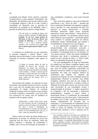 678                                                                                                                          Rios et al.

sexualidade mais liberais. Neste contexto, a gravidez                    suas contradições e paradoxos, como acena Foucault
na adolescência e a aids, enquanto “testemunhos” não                     (2006).
planejados, são fenômenos que tornam explícitos para                          Mas, como fazer aparecer o que está no fundo das
a comunidade religiosa o fato de se estar vivendo a                      consciências e nos “vincos da carne” – pecados que
sexualidade em desacordo com os preceitos do                             não se expressam diretamente em mudanças corporais,
matrimônio, da castidade ou da fidelidade. Sobre a                       como a gravidez ou a fase sintomática da aids? Nos
gravidez na adolescência comenta a clériga Sandra:                       discursos de nossos interlocutores a confissão
                                                                         individual, pastor/fiel, ganha pouca expressão
                 “Ela não pode ser excluída da igreja, nem               enunciativa, mesmo entre católicos – talvez devido ao
                 pode ser punida, entendeu!? É para ela ser              “segredo de confissão”. Os sacerdotes católicos quase
                 acolhida. Se ela tiver numa posição de                  nunca falam de casos específicos – mencionam apenas
                 liderança, aí sim, ela precisa deixar essa
                                                                         como acolhem “o” pecador (genérico) em silêncio,
                 posição de liderança. (...) Acolhe, cuida,
                 orienta, e ver o que é possível naquela
                                                                         acolhimento sempre individualizado, que mantém a
                 situação o que é possível fazer, fazer com              invisibilidade do soroporsitivo no seio da Igreja.
                 que os danos sejam menores ainda” (grifos                    Já nos depoimentos evangélicos, lidar com a
                 nossos).                                                soropositividade está comumente associado a
                                                                         descobrir a verdade de si através do testemunho – um
    A referência ao acolhimento aos que contrariam                       ato público. O testemunho pode ser “em primeira” ou
os preceitos religiosos e sofrem “danos”, como                           “em terceira pessoa”. Sobre esta última modalidade,
denomina nossa entrevistada, é outro elemento muito                      lembremos que, desde o cristianismo nascente, o
recorrente no discurso evangélico, tanto quanto no                       pecado de um é pecado de todos e a “fofoca” pode,
católico:                                                                então, ser importante ferramenta de controle.
                                                                              Um caso paradigmático do lugar do testemunho
                 “A Igreja se encontra diante da aids na                 foi relatado por Ana Maria, evangélica ligada a uma
                 realidade da pessoa que necessita de                    ONG cristã. Paradigmático porque os atores mudam,
                 tratamento, da pessoa que necessita de                  mas cenas do enredo reaparecem rearticuladas em
                 carinho, da pessoa que necessita ser acolhida,          diferentes narrativas obtidas ao longo da pesquisa: o
                 e não excluída. (...) Então é a pessoa que foi
                 infectada e a gente não entra aí no mérito de
                                                                         testemunho tem lugar ora enquanto tentativa de
                 o que foi que aconteceu. A vida, vamos dizer            acolhimento que redunda em expulsão (do
                 assim, sexual que ela assume, né?!” (...)               soropositivo) da igreja; ora como estratégia mesmo de
                 (Padre Marcelo).                                        estigmatização. Passemos ao episódio: uma mulher
                                                                         evangélica comentou com uma de suas amigas da
    Essa posição não implica, em especial nos casos                      igreja o fato de ser soropositiva. A amiga se sentiu na
de gravidez, que punições deixem de ocorrer, até para                    obrigação de contar para o pastor, que, num dos cultos
que o caso sirva de exemplo para outros jovens da                        mais concorridos de sua comunidade, revelou a
comunidade. O clérigo Antônio, de confissão                              soropositividade da primeira.3 A mulher soropositiva
Anglicana, bastante crítico em relação ao que acontece                   foi compelida a dar seu testemunho e demonstrar
no mundo evangélico, comentando o que ouviu falar                        arrependimento, enquanto o pastor referia a
e/ou presenciou nos muitos anos de militância na                         misericórdia divina e o acolhimento da comunidade
resposta à aids nas igrejas, afirma:                                     como princípios que deveriam guiar o relacionamento
                                                                         do rebanho com a ovelha. A partir de então passou ao
                 “Infelizmente, a igreja ainda exclui, pune,             estatuto estigmatizante da desviante que se
                 né? Essa exclusão, ela não é meramente de               arrependeu, e a recomendação do acolhimento não se
                 expulsar a pessoa da igreja, mas de humilhar.           cumpriu. A mulher passou a ser apontada por todos. A
                 De expor a pessoa à humilhação, ao
                                                                         ovelha se retirou do rebanho, em busca de outro
                 constrangimento, ao vexame, de forma que a
                 pessoa se sinta humilhada pelo que fez, se
                                                                         pastorado para continuar a viver e expressar sua fé,
                 sinta... tenha um sentimento de culpa”.
                                                                         3
                                                                             Uma evangélica, presente na devolutiva dos resultados em
     Pode-se inferir do relato da clériga Sandra que o                       seminário promovido pela Coordenação Municipal de
afastamento da posição de liderança da jovem que                             DST/AIDS em Recife, comentou que atitudes como esta, de
engravida fora dos laços do casamento, ainda que                             revelar segredos, é considerada impropriedade ética pelas
pareça contrariar o princípio do acolhimento e                               igrejas evangélicas, estando o pastor passível de punição,
                                                                             fato também assinalado pelos entrevistados como falta na
cuidado, está a serviço da instituição do pastorado - e                      condução do pastorado.



Psicologia em Estudo, Maringá, v. 13, n. 4, p. 673-682, out./dez. 2008
 