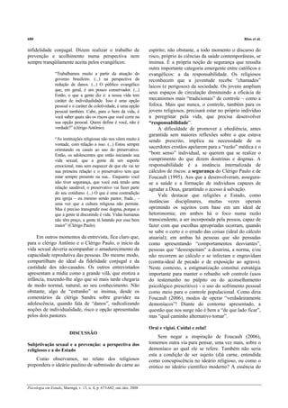 680                                                                                                                    Rios et al.

infidelidade conjugal. Dizem realizar o trabalho de                      espírito; não obstante, a todo momento o discurso do
prevenção e acolhimento numa perspectiva nem                             risco, próprio às ciências da saúde contemporâneas, se
sempre tranqüilamente aceita pelos evangélicos:                          insinua. É a própria noção de segurança que ressalta
                                                                         outra importante categoria emergente entre católicos e
                 “Trabalhamos muito a partir da atuação do               evangélicos: a da responsabilidade. Os religiosos
                 governo brasileiro. (...) na perspectiva da             reconhecem que a juventude recebe “chamados”
                 redução de danos. (...) O público evangélico            laicos (e perigosos) da sociedade. Os jovens ampliam
                 que, em geral, é um pouco conservador. (...)
                                                                         seus espaços de circulação diminuindo a eficácia de
                 Então, o que a gente diz é: a nossa vida tem
                 caráter de individualidade. Isso é uma opção            mecanismos mais “tradicionais” de controle – como a
                 pessoal e o caráter de coletividade, é uma opção        fofoca. Mais que nunca, o controle, também para os
                 pessoal também. Cabe, para o bem da vida, é             jovens religiosos, precisará estar no próprio indivíduo
                 você saber quais são os riscos que você corre na        a peregrinar pela vida, que precisa desenvolver
                 sua opção pessoal. Quem define é você, não é            “responsabilidade”.
                 verdade?” (clérigo Antônio).                                 A dificuldade de promover a obediência, antes
                                                                         garantida sem maiores reflexões sobre o que estava
                 “As instituições religiosas não nos vêem muito à        sendo prescrito, implica na necessidade de os
                 vontade, com relação a isso. (...) Estou sempre
                                                                         sacerdotes cristãos apelarem para a “razão” médica e o
                 orientando os casais ao uso do preservativo.
                 Então, os adolescentes que estão iniciando sua          “bom senso” individual, se querem que se realize o
                 vida sexual, que a gente dá um suporte                  cumprimento do que dizem doutrinas e dogmas. A
                 emocional, mas sem esquecer de que ele vai ter          responsabilidade é a instância internalizada de
                 sua primeira relação e o preservativo tem que           cálculos de riscos: a segurança do Clérigo Paulo e de
                 estar sempre presente na sua... Enquanto você           Foucault (1995). Aos que a desenvolveram, assegura-
                 não tiver segurança, que você está tendo uma            se a saúde e a formação de indivíduos capazes de
                 relação saudável, o preservativo vai fazer parte        agradar a Deus, garantindo o acesso à salvação.
                 do seu cotidiano. (...) O que é uma contradição
                                                                              Vale destacar que religiões e Estado, como
                 pra igreja – eu mesmo sendo pastor, frade... -
                 uma vez que a cultura religiosa não permite.
                                                                         instâncias disciplinares, muitas vezes operam
                 Mas é preciso transgredir esse dogma, porque o          oprimindo os sujeitos com base em um ideal de
                 que a gente tá discutindo é vida. Vidas humanas         hetoronomia; em ambos há o foco numa razão
                 não têm preço, a gente tá lutando por esse bem          transcendente, a ser incorporada pela pessoa, capaz de
                 maior” (Clérigo Paulo).                                 fazer com que escolhas apropriadas ocorram, quando
                                                                         se sabe o certo e o errado das coisas (ideal do cálculo
     Em outros momentos da entrevista, fica claro que,                   atuarial); em ambas há pessoas que são pensadas
para o clérigo Antônio e o Clérigo Paulo, o início da                    como apresentando “comportamentos desviantes”,
vida sexual deveria acompanhar o amadurecimento da                       pessoas que “desrespeitam” a doutrina, a norma, e/ou
capacidade reprodutiva das pessoas. Do mesmo modo,                       não recorrem ao cálculo e se infectam e engravidam
compartilham do ideal da fidelidade conjugal e da                        (contra-ideal de pecado e de exposição ao agravo).
castidade dos não-casados. Os outros entrevistados                       Neste contexto, a estigmatização constitui estratégia
apresentam a mídia como a grande vilã, que erotiza a                     importante para manter o rebanho sob controle (usos
infância, trazendo-lhe algo que só mais tarde chegaria                   do testemunho no púlpito ou do aconselhamento
de modo normal, natural, ao seu conhecimento. Não                        psicológico prescritivo) - o uso do sofrimento pessoal
obstante, algo de “estranho” se insinua, desde os                        como meio para o controle populacional. Como diria
comentários da clériga Sandra sobre gravidez na                          Foucault (2006), modos de operar “verdadeiramente
adolescência, quando fala de “danos”, radicalizando                      demoníacos”! Diante do contorno apresentado, a
noções de individualidade, risco e opção apresentadas                    questão que nos surge não é bem a “de que lado ficar”,
pelos dois pastores.                                                     mas “qual caminho alternativo tomar”.

                                                                         Orai e vigiai. Cuidai e zelai!
                          DISCUSSÃO
                                                                              Sem negar a inspiração de Foucault (2006),
Subjetivação sexual e a prevenção: a perspectiva dos                     tomemos outra via para pensar, uma vez mais, sobre o
religiosos e a do Estado                                                 demoníaco ao qual ele se refere. Também não seria
                                                                         esta a condição de ser sujeito (d)à carne, entendida
    Como observamos, no relato dos religiosos                            como concupiscência no ideário religioso, ou como o
prepondera o ideário paulino de submissão da carne ao                    erótico no ideário científico moderno? A essência do



Psicologia em Estudo, Maringá, v. 13, n. 4, p. 673-682, out./dez. 2008
 