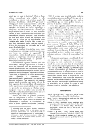 Os cuidados com a “carne”                                                                                                             681

sexual que se nega à disciplina? Afinal, a força                         1999)? O erótico seria percebido pelas instâncias
erótica, essencializada pela religião e pela                             normalizadoras como um problema? Será que não se
biomedicina, se interpõe e subverte toda tentativa de                    organizaria um erótico-arte, aquele que cria e recria as
disciplina e desestabiliza o cálculo. O “vigiai e orai” é                possibilidades que os corpos podem oferecer, no
estratégia para manter adeptos e cidadãos a serviço da                   processo de encantar a existência?
obra (divina e/ou do Estado), bem longe das                                   Nessa linha sugerimos uma redefinição da noção
tentações4, pois no final das contas o espírito (que é                   de responsabilidade: que não seja entendida como uma
razão) não é tão forte quanto deveria e a carne (que                     conquista individual (individualista), mas seja
deseja) também não se mostra tão fraca. Fomentar                         reinscrita na condição humana de fragilidade e
cálculos de risco, intervenções individualizantes que                    exposição diante do outro, implicando, como propõe
sobrecarregam o espírito, perseguir a culpa individual                   Butler, “realmente uma obrigação ética, uma atenção
que deve advir depois do erro, são estratégias para                      especial diante da precariedade da vida”. Nesse
lidar com as forças que os entrevistados vêem                            contexto, responsabilidade surgiria como a capacidade
excitadas pelos apelos da mídia. Eles mesmos, por                        “para encontrar as condições em que essa vida frágil
outro lado, reconhecem, assim como os ativistas e                        possa prosperar” (Cavarero & Butler, 2007, p. 653).
técnicos dos programas de prevenção, que o real                          Assumir “a condição humana entendida em termos de
sempre desafiará o ideal.
                                                                         relacionalidade entre seres vulneráveis” traria,
     Seria esta a melhor forma de lidar com a carne
                                                                         conforme Cavarero (Cavarero & Butler, 2007), “a
(concebida como o mal) e a prevenção (prescrita como
                                                                         potencialidade crítica e política com respeito ao
uma forma de inculcar a segurança)?; de
                                                                         indivíduo autônomo e liberal da modernidade” (p.
conceitualizar o erótico (tomado como a essência do
sexual) e a subjetivação sexual (um processo de                          654).
disciplinar o indisciplinável)?; de apreender a                               Talvez esteja neste traçado a possibilidade de sair
diferença (enquanto desvio moral)?                                       dos dispositivos de segurança, reinscrevendo a
     Como alternativa, sugerimos contrariar, junto com                   prevenção, ou, mais amplamente, a socialização
Parker (1991), sexólogos e psicanalistas, e localizar o                  sexual dos jovens, em uma ética de solidariedade,
erótico não como uma força das profundezas à qual                        numa subjetivação que pressupõe contexto. Ações em
ninguém poderá resistir, mas como numa disposição                        que o orai seja cuidai, e o vigiai, seja zelai! Religiões
socialmente informada que surge na dialética com os                      e modelos tecnocientíficos que informam as políticas
dispositivos institucionais para gestão da sexualidade.                  governamentais talvez se enriquecessem ao valorizar
Para o autor, as disposições do erótico, sem negar seu                   as tentações como os desafios inerentes ao processo de
caráter      disruptivo     e      transgressor,     são                 subjetivação humana. Assim as fraquezas da carne
“desessencializadas”, organizam-se em relação aos                        serão compreendidas como condições prazerosas e
discursos instituídos. Para superarmos os impasses                       caminho para a fortidão do espírito humano, que tem
gerados quando se conduz a prevenção pela via da                         como sua maior prerrogativa a capacidade de superar
frágil segurança da responsabilidade individualizante,                   as adversidades ao se projetar de formas as mais
melhor reposicionar a subjetivação do sexual e erótico                   diversas – criativas, inusitadas e não calculáveis!
e a prevenção nas estruturas e relações sociais.
Incorporar o sexo e o erótico como condição de
                                                                                               REFERÊNCIAS
fertilidade social e não como força essencial que deve
ser combatida por se colocar contra a vida.                              Ariès, P. (1987). São Paulo e a carne. Em P. Ariès & A. Béjin
     Tomando esta outra via, podemos questionar:                             (Orgs.), Sexualidades ocidentais. São Paulo: Brasiliense.
como se configurariam o sexual e o erótico se                            Berger, P. (2001). A dessecularização do mundo: uma visão global.
ingressássemos num regime fundado em princípios de                          Religião e Sociedade, 21(1), 9-23.
consentimento e autonomia, de não-violência, de                          Caliman, L. (2006). Dominando corpos, conduzindo ações:
direito ao prazer e garantia de equidade (Petchesky,                         genealogias do biopoder em Foucault. Em A. M. Jacó-Vilela,
                                                                             A. C. Cerezzo & H. Rodrigues (Orgs.), Clio-Psyché –
4                                                                            Subjetividade e História (pp. 200-211). Juiz de Fora: Clio
    É interessante notar que para o Modelo Transteórico                      Edições Eletrônicas.
    (Prochaska & Velicer, 1997), o mais citado entre as
    abordagens individualistas para a promoção da saúde, as              Cavarero, A., & Butler, J. (2007). Condição humana contra
    mudanças de comportamento devem ser compreendidas e                     “natureza”. Estudos Feministas, Florianópolis, 15(3), 647-662.
    estimuladas a partir de cinco construtos: estágios de                Foucault, M. (1987). O combate da castidade. Em P. Ariès e A.
    mudança, processos de mudança, balanço decisório, auto-                 Béjin (Orgs.), Sexualidades ocidentais (pp. 25-38). São Paulo:
    eficácia e tentação (temptation).                                       Brasiliense.



Psicologia em Estudo, Maringá, v. 13, n. 4, p. 673-682, out./dez. 2008
 