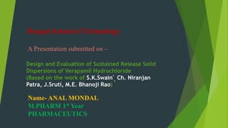 Bengal School of Technology
A Presentation submitted on –
Design and Evaluation of Sustained Release Solid
Dispersions of Verapamil Hydrochloride
(Based on the work of S.K.Swain*
, Ch. Niranjan
Patra, J.Sruti, M.E. Bhanoji Rao)
Name- ANAL MONDAL
M.PHARM 1st Year
PHARMACEUTICS
 