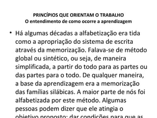 PRINCÍPIOS QUE ORIENTAM O TRABALHO
O entendimento de como ocorre a aprendizagem
• Há algumas décadas a alfabetização era tida
como a apropriação do sistema de escrita
através da memorização. Falava-se de método
global ou sintético, ou seja, de maneira
simplificada, a partir do todo para as partes ou
das partes para o todo. De qualquer maneira,
a base da aprendizagem era a memorização
das famílias silábicas. A maior parte de nós foi
alfabetizada por este método. Algumas
pessoas podem dizer que ele atingia o
 