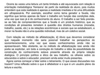 Ocorre às vezes uma leitura um tanto limitada e até equivocada com relação à
orientação metodológica ‘freireana’ de partir da realidade do aluno, pois muitos
entendem que esta realidade é apenas a realidade imediata e há uma dificuldade
em ultrapassá-la. Por exemplo, escolher como tema gerador a favela, não
significa que temos apenas de fazer o trabalho em função das condições dela,
uma vez que isso já é do conhecimento do aluno. O trabalho a ser feito prende-
se ao fato de compreendermos que a favela é um produto histórico, que as
condições ali presentes remetem à questão dos direitos humanos (moradia,
trabalho, saúde, etc.) e às relações econômicas e sociais que se estabelecem, e
morar na favela não é uma questão individual, mas de um coletivo social.
Com relação ao método de alfabetização, é] óbvio que devemos considerar
que naquele momento não seria possível trabalhar na perspectiva do
sociointeracionismo, uma vez que esses conhecimentos ainda não se
apresentavam. Não obstante, se no método de alfabetização isso ainda não
podia se explicitar, em toda a condução do trabalho a idéia da possibilidade da
construção do conhecimento estava presente através da própria relação
dialógica. O princípio político e ético de seu trabalho, os olhares sobre os
educandos e sobre o educador, precisam ainda estar muito presentes.
Agora vamos começar a falar sobre o letramento. O que essas discussões nos
trazem? Uma reflexão sobre o que é alfabetizar e o que é um usuário pleno da
leitura e escrita.
 