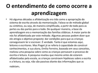 O entendimento de como ocorre a
aprendizagem
• Há algumas décadas a alfabetização era tida como a apropriação do
sistema de escrita através da memorização. Falava-se de método global
ou sintético, ou seja, de maneira simplificada, a partir do todo para as
partes ou das partes para o todo. De qualquer maneira, a base da
aprendizagem era a memorização das famílias silábicas. A maior parte de
nós foi alfabetizada por este método. Algumas pessoas podem dizer que
ele atingia o objetivo proposto: dar condições para que as crianças
conseguissem ler e escrever. É verdade. Tanto é que estamos aqui,
leitores e escritores. Mas Piaget já se referia à capacidade de construir
conhecimentos, e sua aluna, Emília Ferreiro, baseada em seus conceitos,
realizou uma pesquisa sobre como as crianças pensavam o processo de
escrita e leitura. A pesquisa revelou que mesmo antes de estarem
alfabetizadas pela escola, as crianças constroem hipóteses sobre a escrita
e a leitura, ou seja, não são passivas diante das informações que as
rodeiam.
 