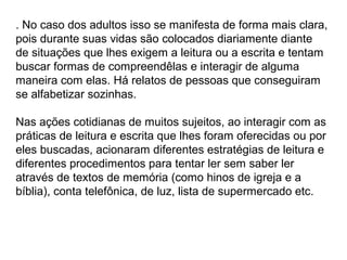 . No caso dos adultos isso se manifesta de forma mais clara,
pois durante suas vidas são colocados diariamente diante
de situações que lhes exigem a leitura ou a escrita e tentam
buscar formas de compreendêlas e interagir de alguma
maneira com elas. Há relatos de pessoas que conseguiram
se alfabetizar sozinhas.
Nas ações cotidianas de muitos sujeitos, ao interagir com as
práticas de leitura e escrita que lhes foram oferecidas ou por
eles buscadas, acionaram diferentes estratégias de leitura e
diferentes procedimentos para tentar ler sem saber ler
através de textos de memória (como hinos de igreja e a
bíblia), conta telefônica, de luz, lista de supermercado etc.
 