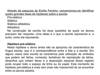 Através da pesquisa de Emília Ferreiro, convencionou-se identificar
quatro grandes fases de hipóteses sobre a escrita:
Pré-silábica
Silábica
Silábico-alfabética
Alfabética
Na construção da escrita há duas questões às quais os alunos
precisam dar resposta. Uma delas é o que a escrita representa e, a
outra, como ela representa.
Hipótese pré-silábica
Nesta hipótese o aluno ainda não se apropriou da característica da
língua escrita, que é a correspondência entre a fala e a escrita. Em
alguns casos esta escrita se caracteriza pela utilização de símbolos
que podem ser letras, numerais, tentativas de reprodução de letras,
desenhos que imitam letras e a disposição espacial desse registro
pode ocupar todo o espaço da linha ou do papel. Este momento da
hipótese pré-silábica é mais raro (mas não impossível) de se encontrar
entre os alunos adultos.
 