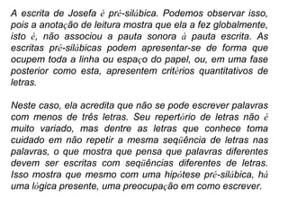 A escrita de Josefa é pré-silábica. Podemos observar isso,
pois a anotação de leitura mostra que ela a fez globalmente,
isto é, não associou a pauta sonora à pauta escrita. As
escritas pré-silábicas podem apresentar-se de forma que
ocupem toda a linha ou espaço do papel, ou, em uma fase
posterior como esta, apresentem critérios quantitativos de
letras.
Neste caso, ela acredita que não se pode escrever palavras
com menos de três letras. Seu repertório de letras não é
muito variado, mas dentre as letras que conhece toma
cuidado em não repetir a mesma seqüência de letras nas
palavras, o que mostra que pensa que palavras diferentes
devem ser escritas com seqüências diferentes de letras.
Isso mostra que mesmo com uma hipótese pré-silábica, há
uma lógica presente, uma preocupação em como escrever.
 