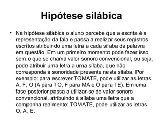 Hipótese silábica
• Na hipótese silábica o aluno percebe que a escrita é a
representação da fala e passa a realizar seus registros
escritos atribuindo uma letra a cada sílaba da palavra
em questão. Em um primeiro momento pode fazer isso
sem o que se chama valor sonoro convencional, ou seja,
pode atribuir uma letra a uma sílaba, que não
corresponda à sonoridade presente nesta sílaba. Por
exemplo: para escrever TOMATE, pode utilizar as letras
A, F, O (A para TO, F para MA e O para TE). Em uma
fase posterior passa a utilizar-se do valor sonoro
convencional, atribuindo à sílaba uma letra que a
componha realmente: TOMATE, pode utilizar as letras
O, A, E.
 