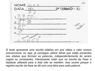 O texto apresenta uma escrita silábica em que utiliza o valor sonoro
convencional, ou seja, já consegue utilizar letras que estão presentes
nas sílabas que formam as palavras, independentemente de serem
vogais ou consoantes. Interessante notar que na escrita da frase a
hipótese utilizada para a lista não se mantém. Isso ocorre porque o
registro escrito da frase se dá com uma letra para cada palavra.
 