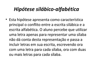 Hipótese silábico-alfabética
• Esta hipótese apresenta como característica
principal o conflito entre a escrita silábica e a
escrita alfabética. O aluno percebe que utilizar
uma letra apenas para representar uma sílaba
não dá conta desta representação e passa a
incluir letras em sua escrita, escrevendo ora
com uma letra para cada sílaba, ora com duas
ou mais letras para cada sílaba.
 