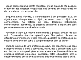Joana apresenta uma escrita alfabética. O que ela ainda não possui é
o domínio das questões ortográficas que deverão ser trabalhadas no
decorrer de seu processo escolar.
Segundo Emília Ferreiro, a aprendizagem é um processo ativo, de
alguém que interage com o objeto, e nesse caso o objeto é o
conhecimento. Ao colocar em jogo diferentes habilidades,
conhecimentos adquiridos, as pessoas constroem e organizam seus
pensamentos e sua maneira de aprender.
Aprender é algo que ocorre internamente à pessoa, através de sua
ação. Os métodos não criam aprendizagem. Eles podem colaborar ou
dificultar a aprendizagem. Dessa maneira, a escolha da metodologia de
trabalho deve levar em conta o que pretendemos com os alunos.
Quando falamos de uma metodologia ativa, nos reportamos às boas
situações em que o aluno é convidado, estimulado a pensar sobre suas
escritas, sobre suas produções textuais e sobre as diferentes leituras e
situações didáticas oferecidas, planejadas pelos educadores para o
desenvolvimento em sala de aula ou no ambiente em que cabe a ação.
 